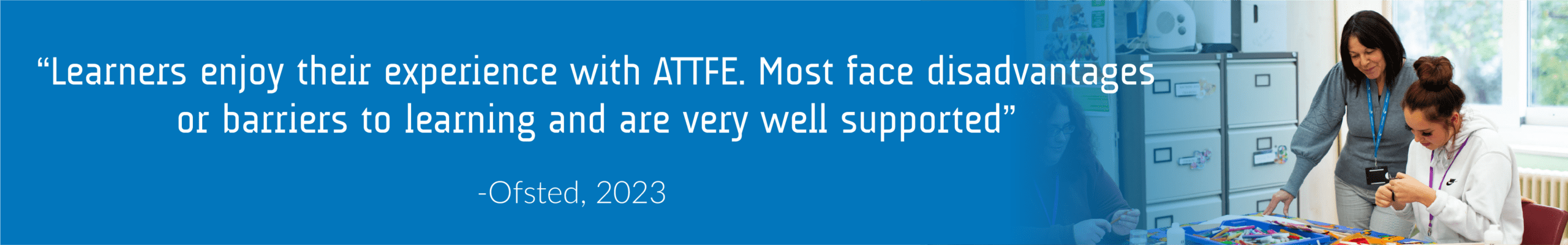 ATT FE Ofsted Quote A quote from Ofsted reading "Learners enjoy their experience with ATTFE. Most face disadvantages or barriers to learning and are very well supported".
