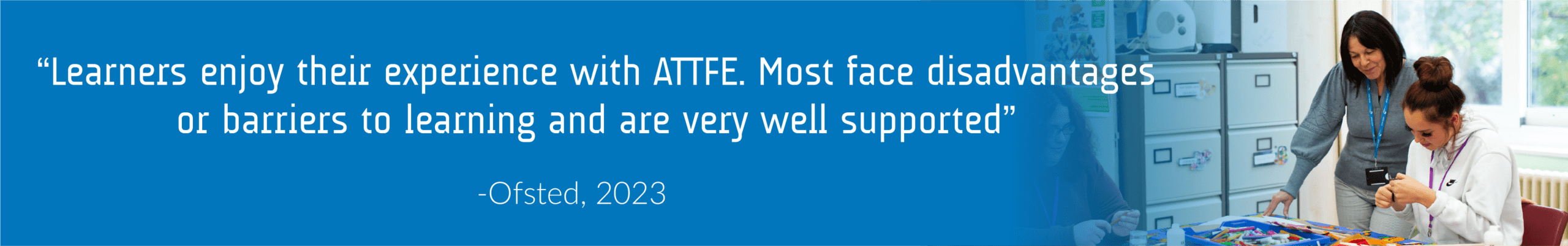 A quote from Ofsted reading "Learners enjoy their experience with ATTFE. Most face disadvantages or barriers to learning and are very well supported".