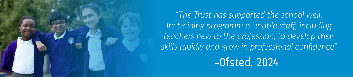 Jubilee Academy Ofsted Quote 2024 “The Trust has supported the school well. Its training programmes enable staff, including teachers new to the profession, to develop their skills rapidly and grow in professional confidence” -Ofsted, 2024